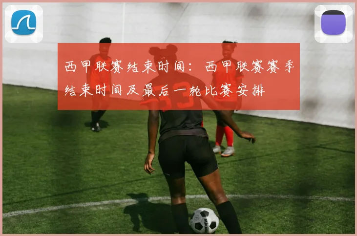 西甲联赛结束时间：西甲联赛赛季结束时间及最后一轮比赛安排