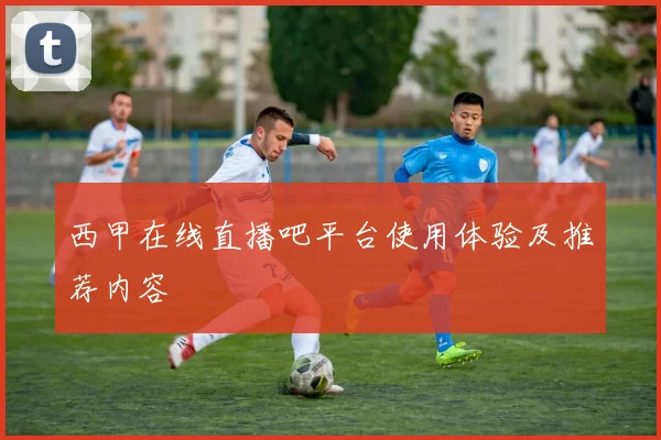 西甲在线直播吧平台使用体验及推荐内容