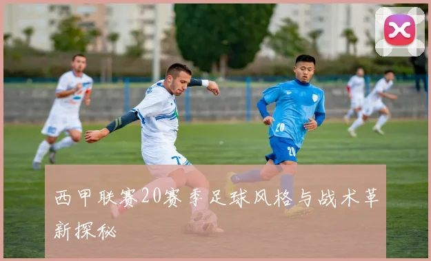 西甲联赛20赛季足球风格与战术革新探秘