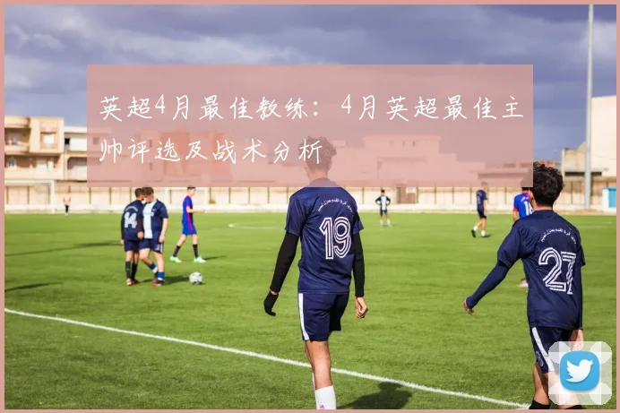英超4月最佳教练:4月英超最佳主帅评选及战术分析
